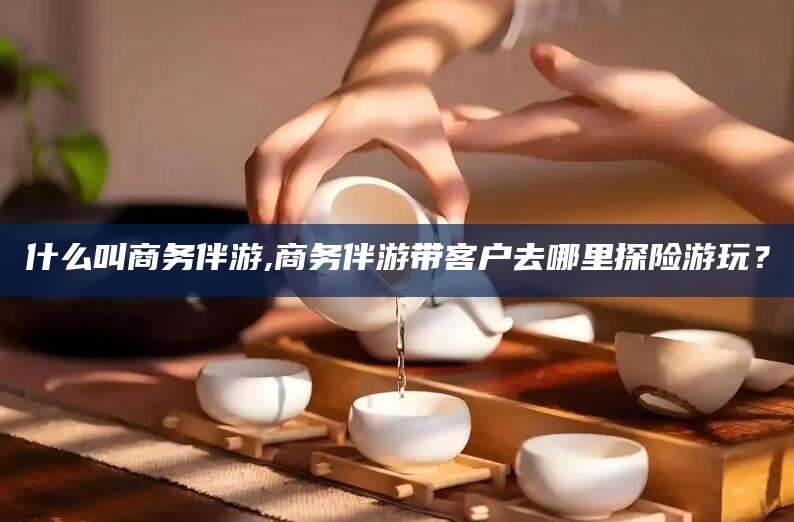 射洪什么叫商务伴游,商务伴游带客户去哪里探险游玩？