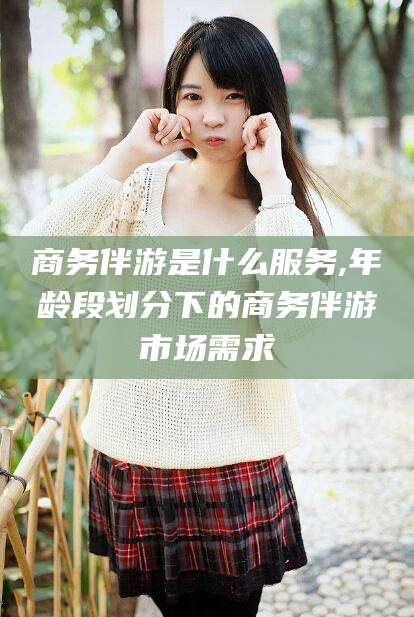 射洪商务伴游是什么服务,年龄段划分下的商务伴游市场需求