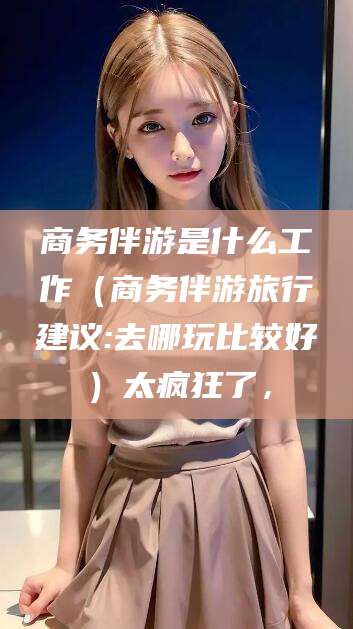 射洪商务伴游是什么工作（商务伴游旅行建议:去哪玩比较好）太疯狂了，