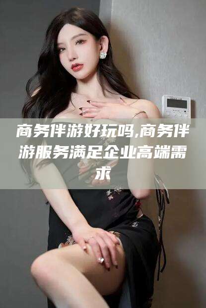 射洪商务伴游好玩吗,商务伴游服务满足企业高端需求