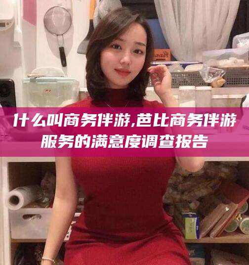 射洪什么叫商务伴游,芭比商务伴游服务的满意度调查报告