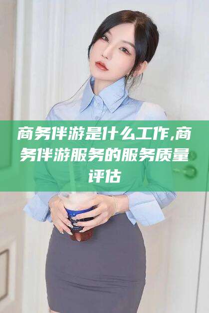 射洪商务伴游是什么工作,商务伴游服务的服务质量评估