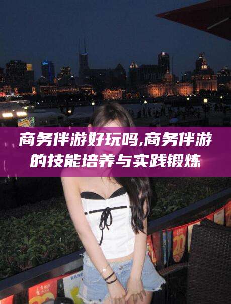 射洪商务伴游好玩吗,商务伴游的技能培养与实践锻炼