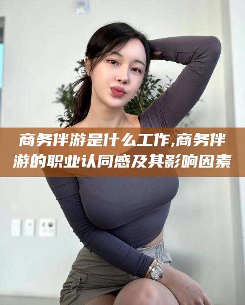 射洪商务伴游是什么工作,商务伴游的职业认同感及其影响因素