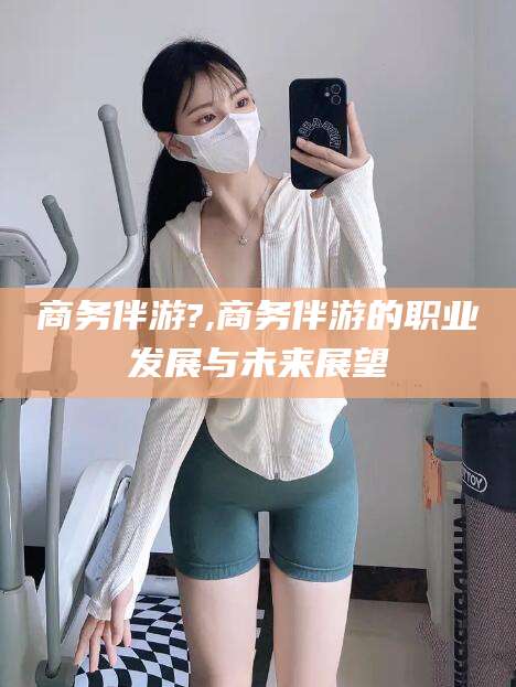射洪商务伴游?,商务伴游的职业发展与未来展望
