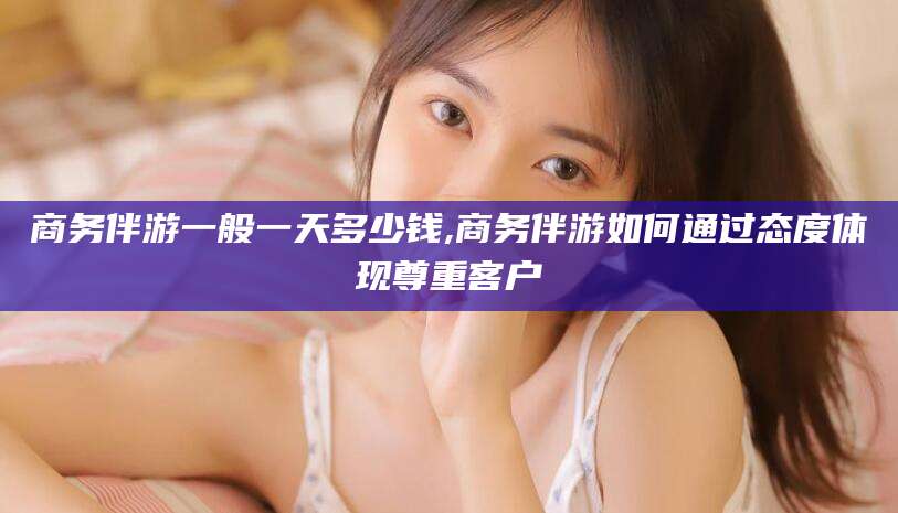 射洪商务伴游一般一天多少钱,商务伴游如何通过态度体现尊重客户