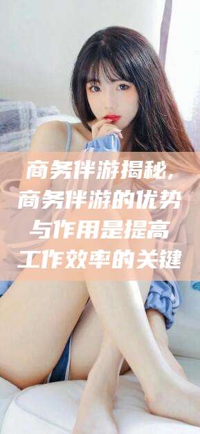 射洪商务伴游揭秘,商务伴游的优势与作用是提高工作效率的关键