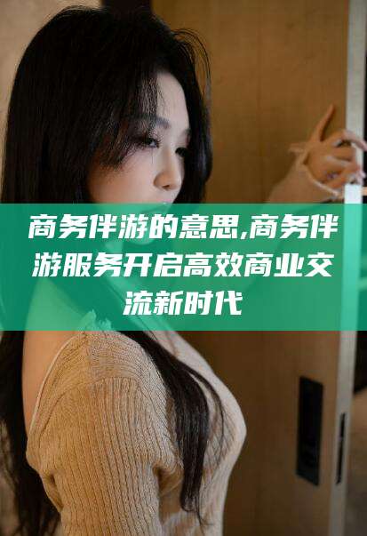 射洪商务伴游的意思,商务伴游服务开启高效商业交流新时代
