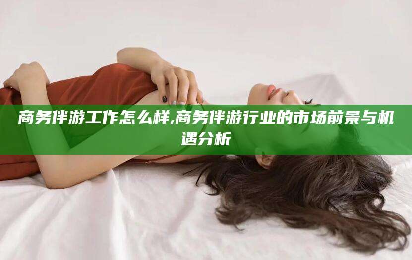 射洪商务伴游工作怎么样,商务伴游行业的市场前景与机遇分析