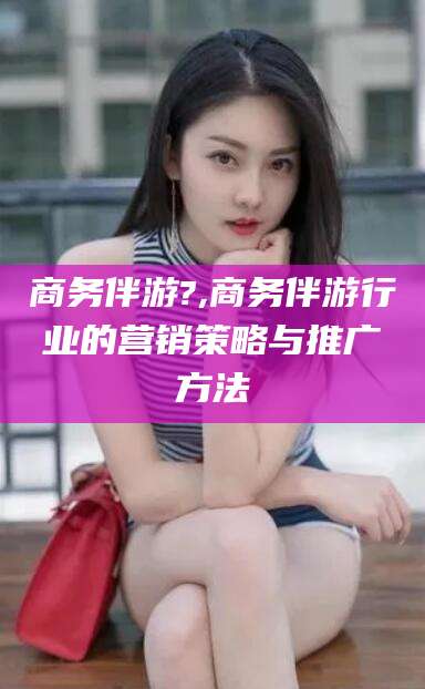 射洪商务伴游?,商务伴游行业的营销策略与推广方法