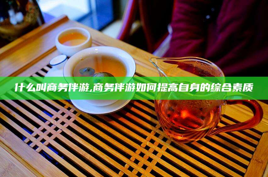 射洪什么叫商务伴游,商务伴游如何提高自身的综合素质