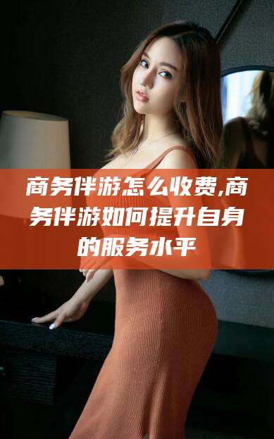 射洪商务伴游怎么收费,商务伴游如何提升自身的服务水平