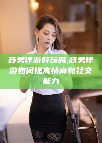 射洪商务伴游好玩吗,商务伴游如何提高情商和社交能力