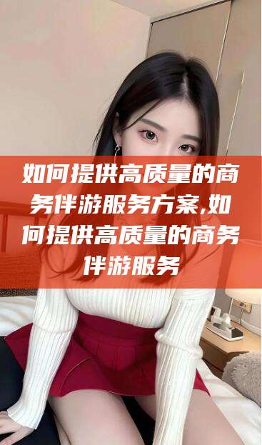 射洪如何提供高质量的商务伴游服务方案,如何提供高质量的商务伴游服务