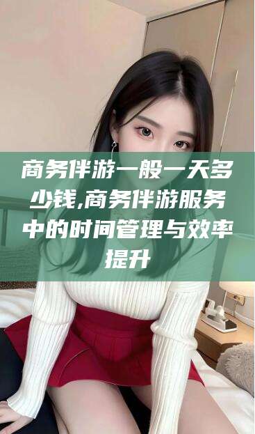 射洪商务伴游一般一天多少钱,商务伴游服务中的时间管理与效率提升